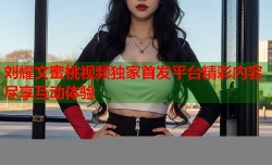 刘耀文蜜桃视频独家首发平台精彩内容尽享互动体验