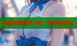 aa蜜桃视频免费下载，尽享精彩影视