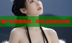 国产水蜜桃视频，尽享清新视觉体验