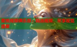 蜜桃视频俱乐部：精选视频，尽享视觉盛宴