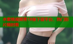水蜜桃视频黄18禁下载平台，热门影片随时看