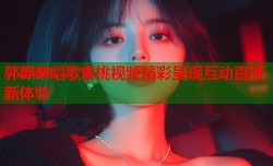 郭麒麟唱歌蜜桃视频精彩呈现互动直播新体验