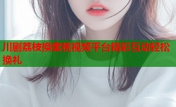 川剧荔枝换蜜桃视频平台精彩互动轻松换礼