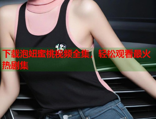 下载泡妞蜜桃视频全集，轻松观看最火热剧集  第2张