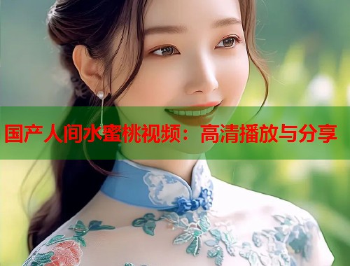 国产人间水蜜桃视频：高清播放与分享  第1张