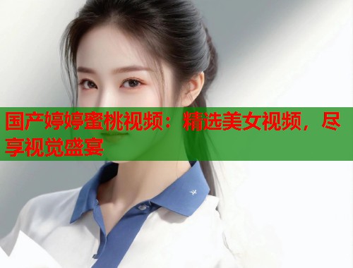 国产婷婷蜜桃视频：精选美女视频，尽享视觉盛宴  第1张