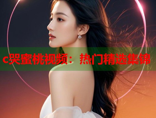 c哭蜜桃视频：热门精选集锦  第1张