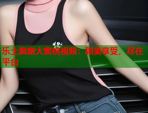 乐土脆嫩大蜜桃视频：甜美享受，尽在平台  第1张