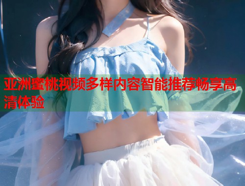 亚洲蜜桃视频多样内容智能推荐畅享高清体验  第1张