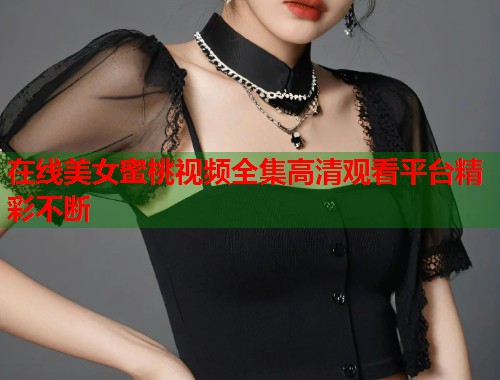 在线美女蜜桃视频全集高清观看平台精彩不断  第1张