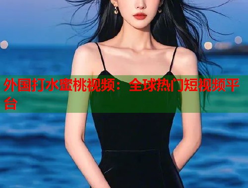 外国打水蜜桃视频：全球热门短视频平台  第2张
