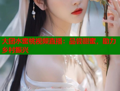 大团水蜜桃视频直播：品尝甜蜜，助力乡村振兴  第1张