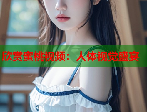 欣赏蜜桃视频：人体视觉盛宴  第1张