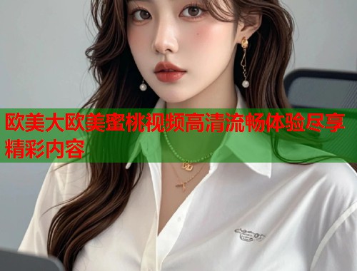欧美大欧美蜜桃视频高清流畅体验尽享精彩内容  第1张