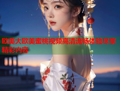 欧美大欧美蜜桃视频高清流畅体验尽享精彩内容  第2张