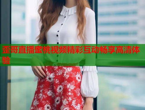 歪哥直播蜜桃视频精彩互动畅享高清体验  第1张