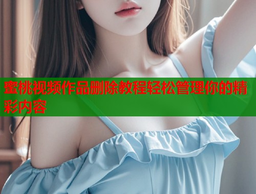 蜜桃视频作品删除教程轻松管理你的精彩内容  第1张